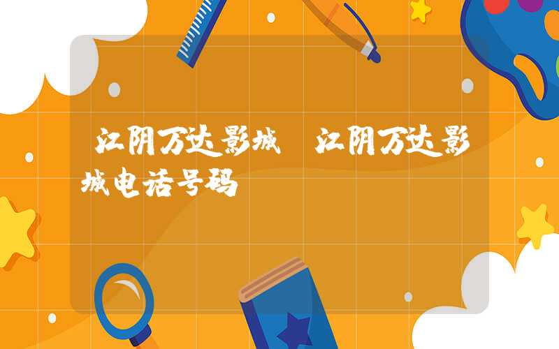 江阴万达影城（江阴万达影城电话号码）