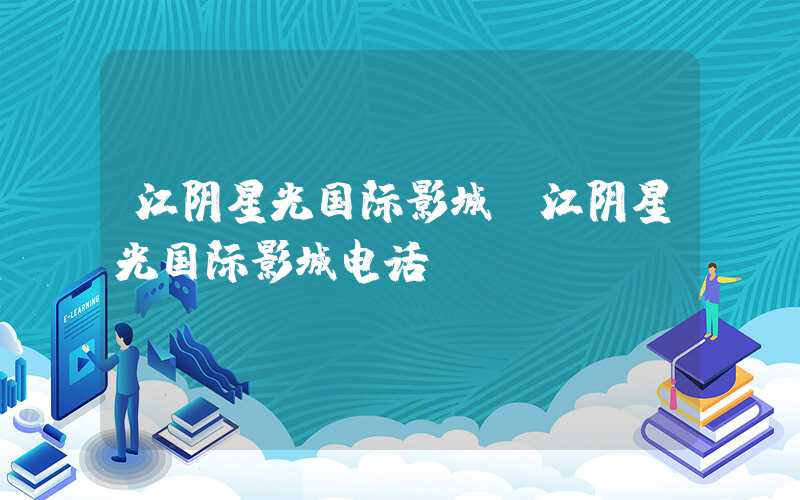 江阴星光国际影城（江阴星光国际影城电话）