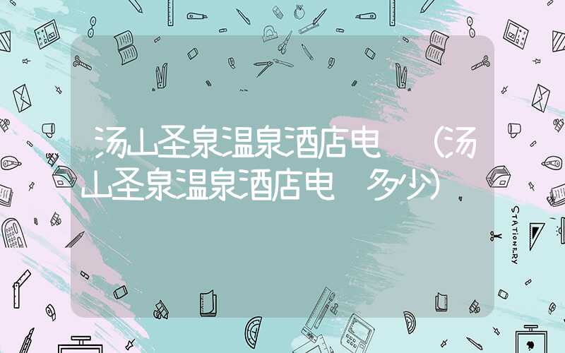 汤山圣泉温泉酒店电话（汤山圣泉温泉酒店电话多少）