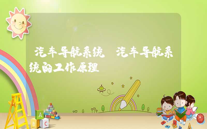 汽车导航系统（汽车导航系统的工作原理）
