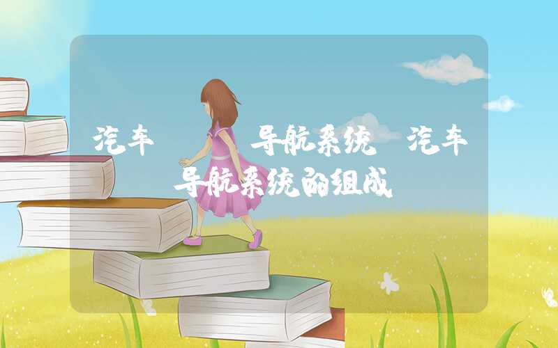 汽车gps导航系统（汽车GPS导航系统的组成）
