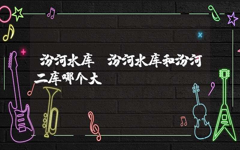 汾河水库（汾河水库和汾河二库哪个大）