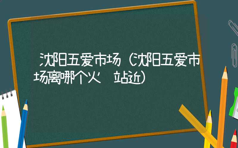 沈阳五爱市场（沈阳五爱市场离哪个火车站近）