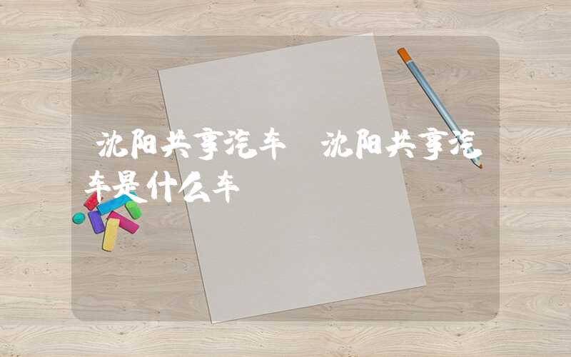 沈阳共享汽车（沈阳共享汽车是什么车）