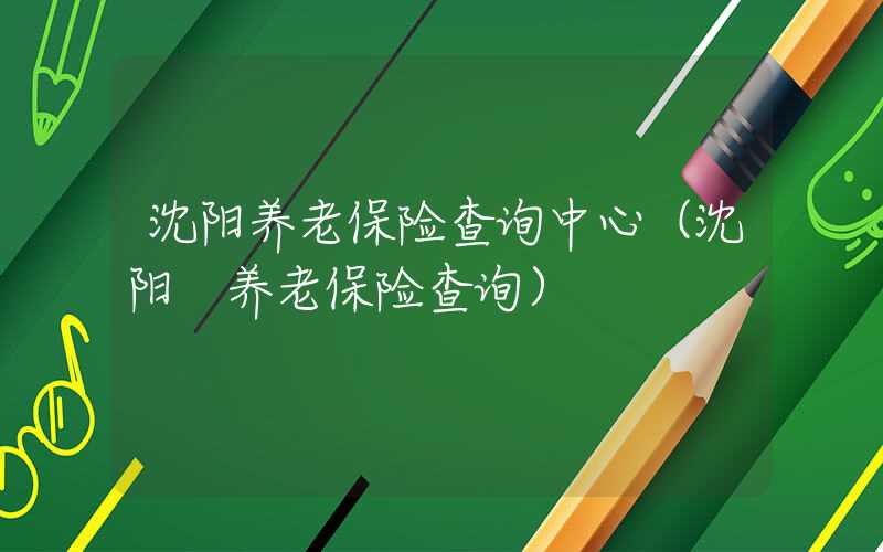 沈阳养老保险查询中心(沈阳 养老保险查询)