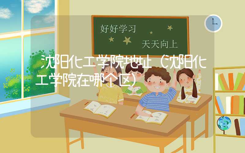 沈阳化工学院地址（沈阳化工学院在哪个区）
