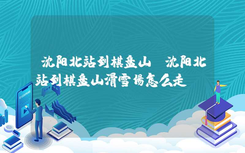 沈阳北站到棋盘山（沈阳北站到棋盘山滑雪场怎么走）