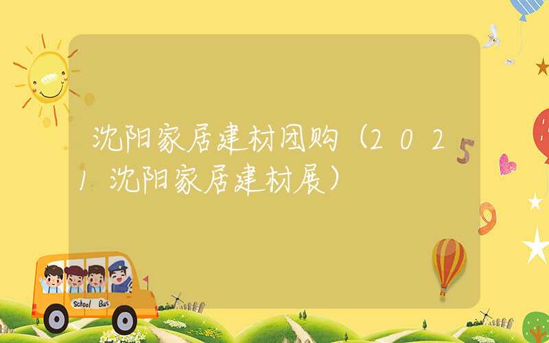 沈阳家居建材团购（2021沈阳家居建材展）