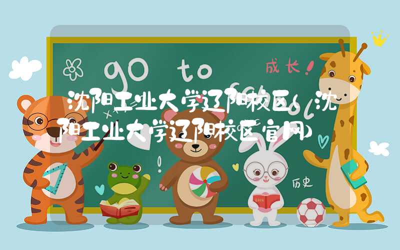 沈阳工业大学辽阳校区（沈阳工业大学辽阳校区官网）