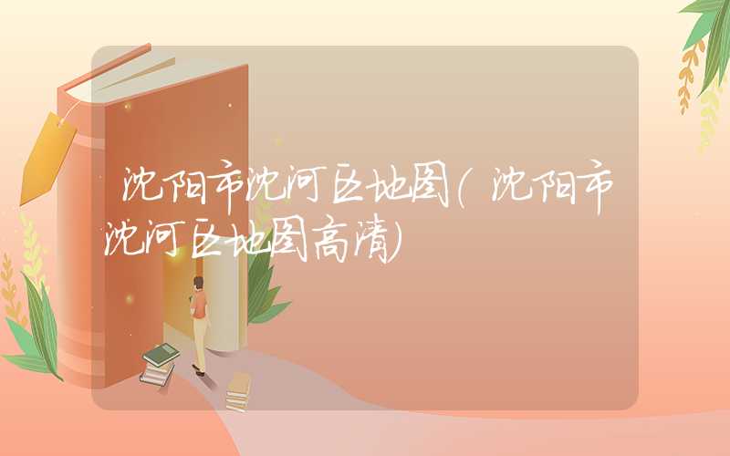 沈阳市沈河区地图（沈阳市沈河区地图高清）