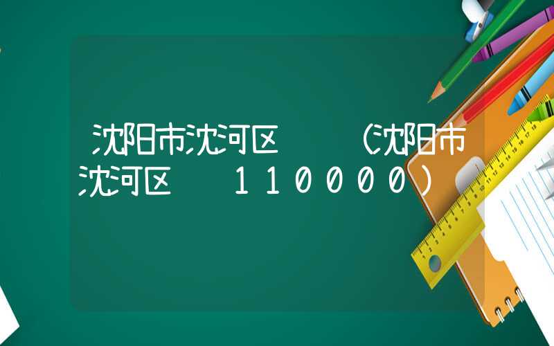 沈阳市沈河区邮编（沈阳市沈河区邮编110000）