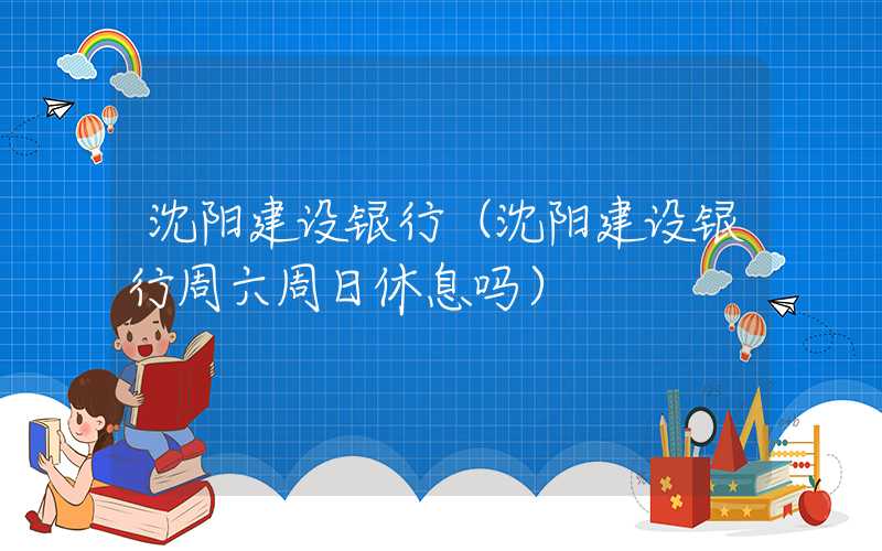 沈阳建设银行（沈阳建设银行周六周日休息吗）