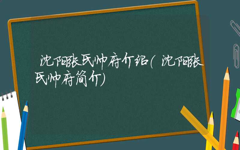 沈阳张氏帅府介绍（沈阳张氏帅府简介）