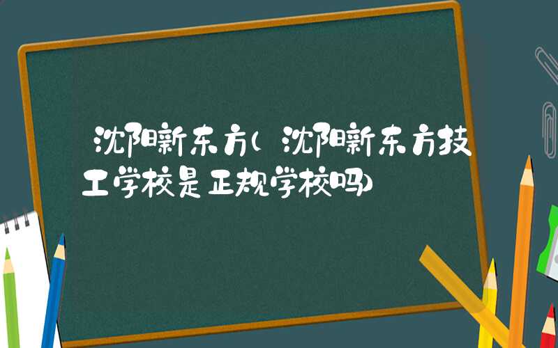 沈阳新东方（沈阳新东方技工学校是正规学校吗）