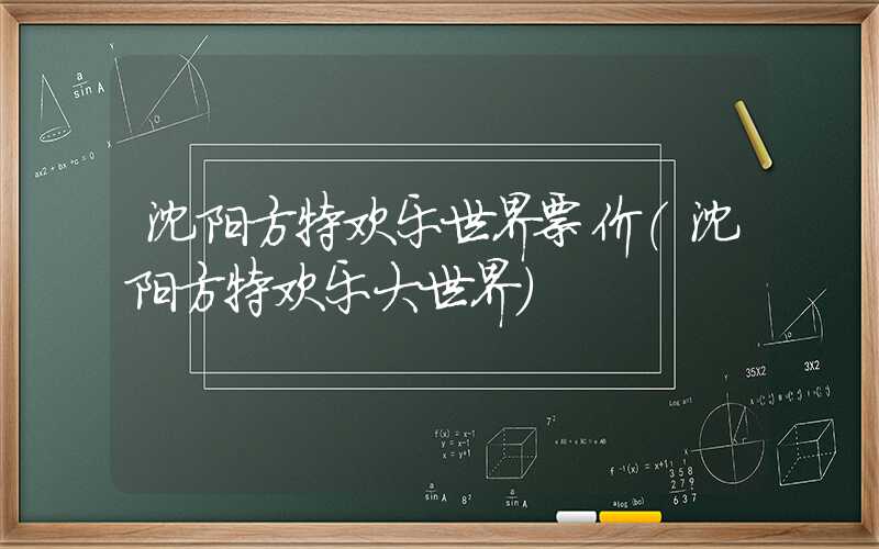沈阳方特欢乐世界票价(沈阳方特欢乐大世界)