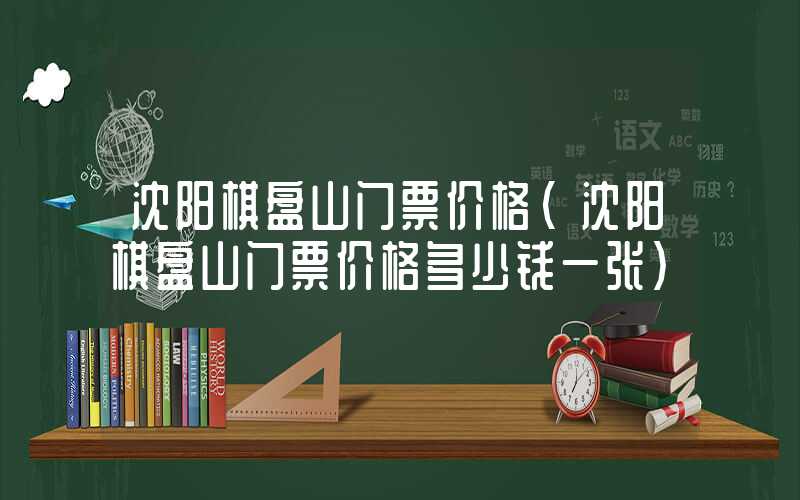 沈阳棋盘山门票价格（沈阳棋盘山门票价格多少钱一张）