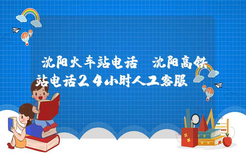 沈阳火车站电话（沈阳高铁站电话24小时人工客服）