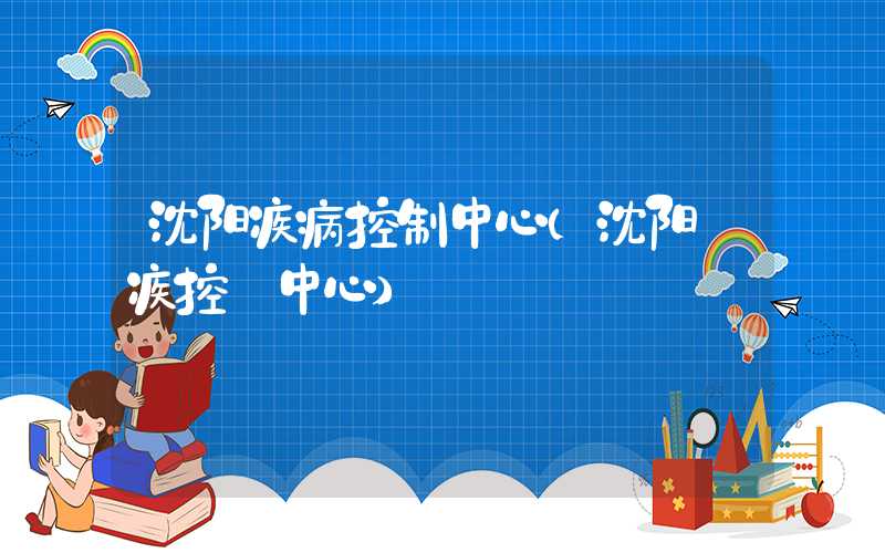沈阳疾病控制中心(沈阳 疾控 中心)