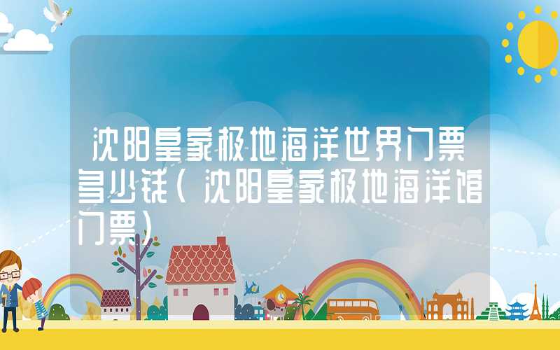 沈阳皇家极地海洋世界门票多少钱（沈阳皇家极地海洋馆门票）