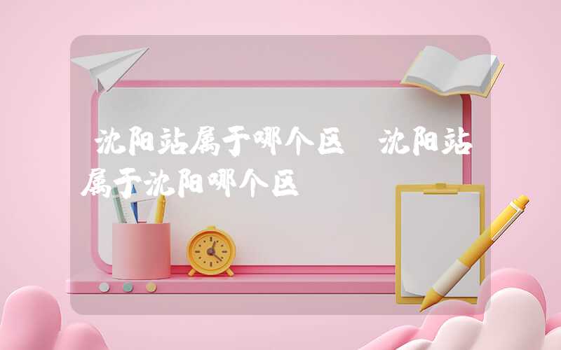沈阳站属于哪个区(沈阳站属于沈阳哪个区)