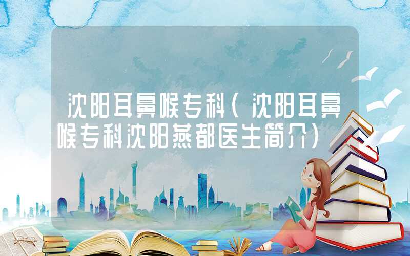 沈阳耳鼻喉专科（沈阳耳鼻喉专科沈阳燕都医生简介）