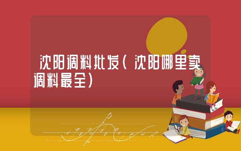沈阳调料批发（沈阳哪里卖调料最全）