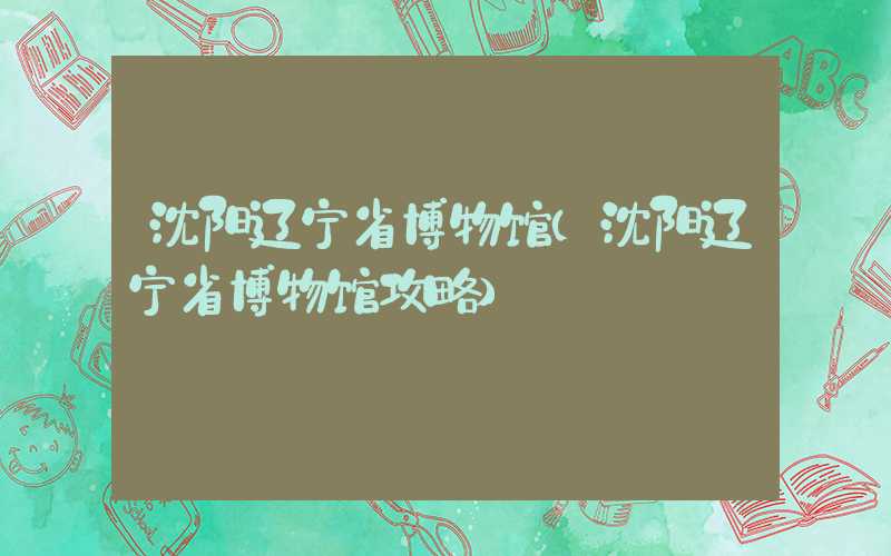 沈阳辽宁省博物馆(沈阳辽宁省博物馆攻略)