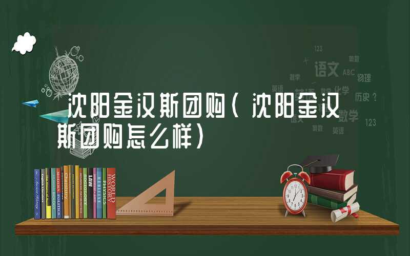 沈阳金汉斯团购（沈阳金汉斯团购怎么样）