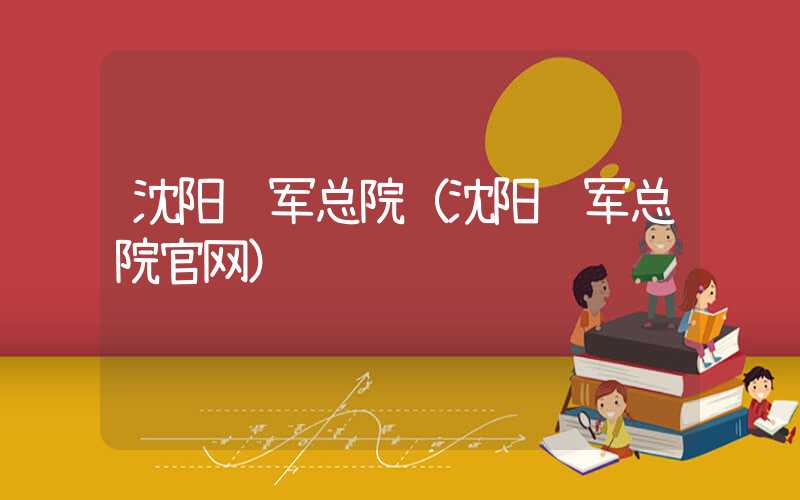 沈阳陆军总院(沈阳陆军总院官网)