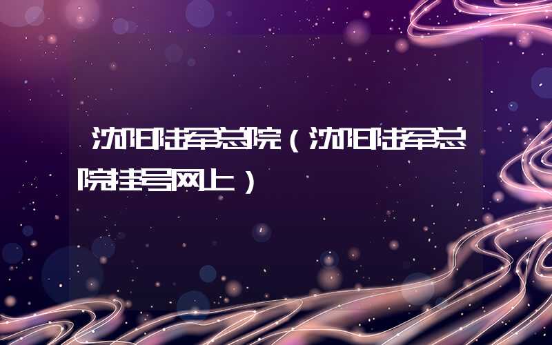 沈阳陆军总院（沈阳陆军总院挂号网上）