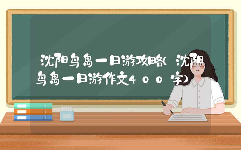沈阳鸟岛一日游攻略（沈阳鸟岛一日游作文400字）