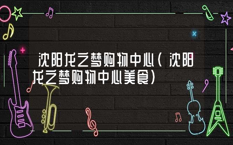 沈阳龙之梦购物中心（沈阳龙之梦购物中心美食）