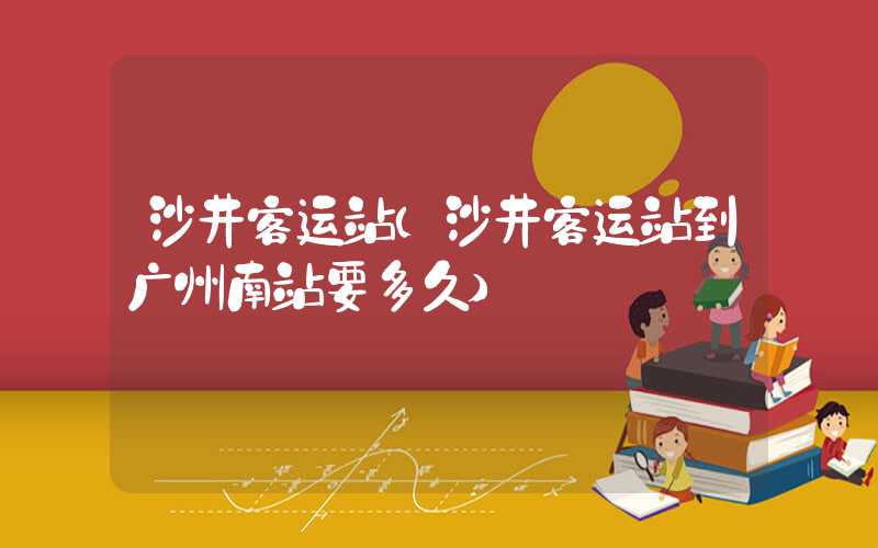 沙井客运站（沙井客运站到广州南站要多久）