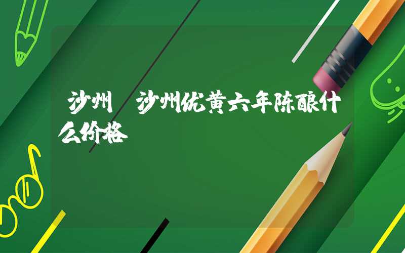 沙州（沙州优黄六年陈酿什么价格）