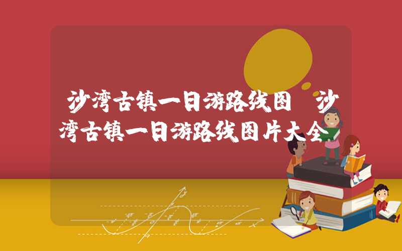沙湾古镇一日游路线图（沙湾古镇一日游路线图片大全）