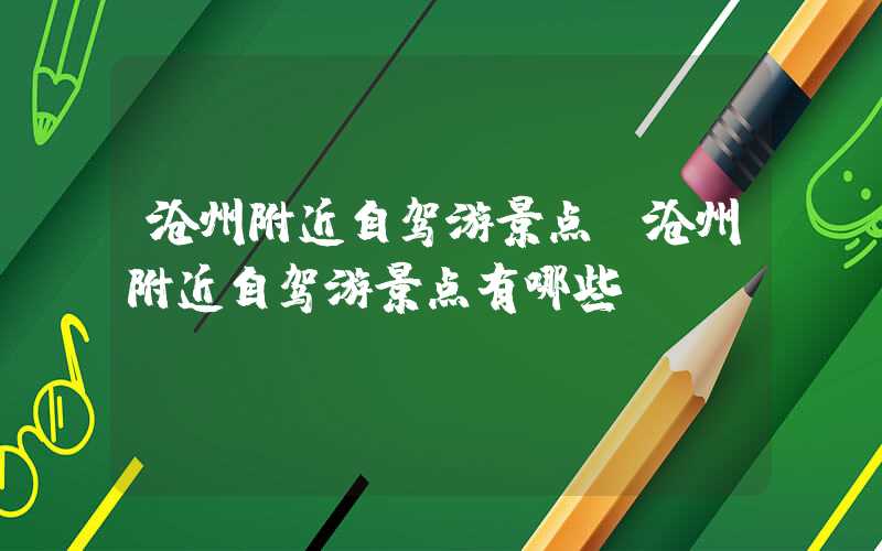 沧州附近自驾游景点(沧州附近自驾游景点有哪些)