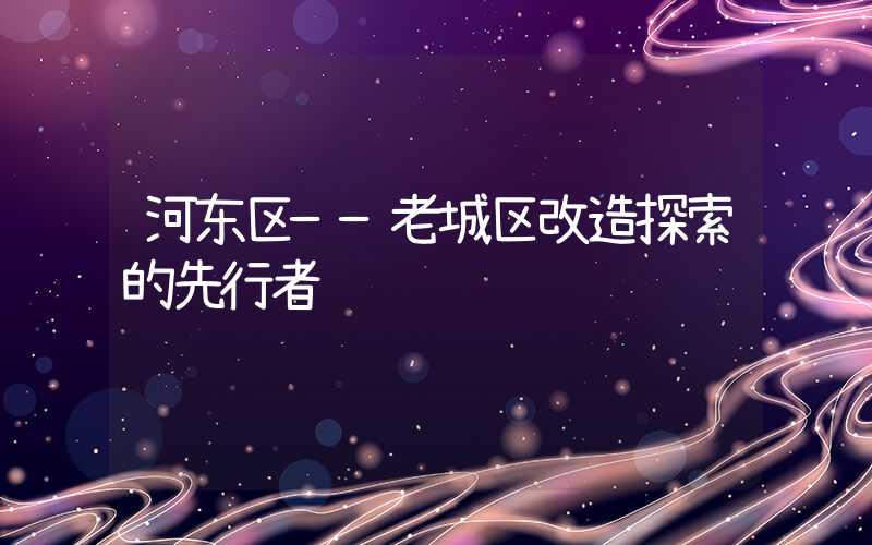 河东区——老城区改造探索的先行者