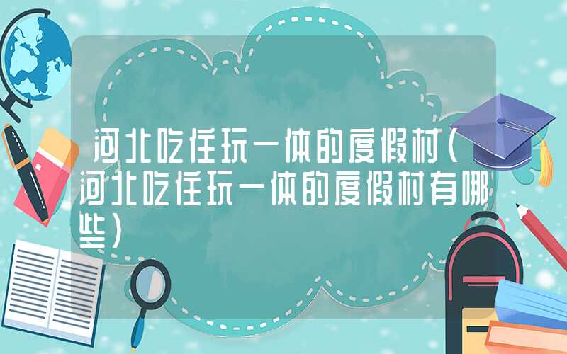 河北吃住玩一体的度假村（河北吃住玩一体的度假村有哪些）