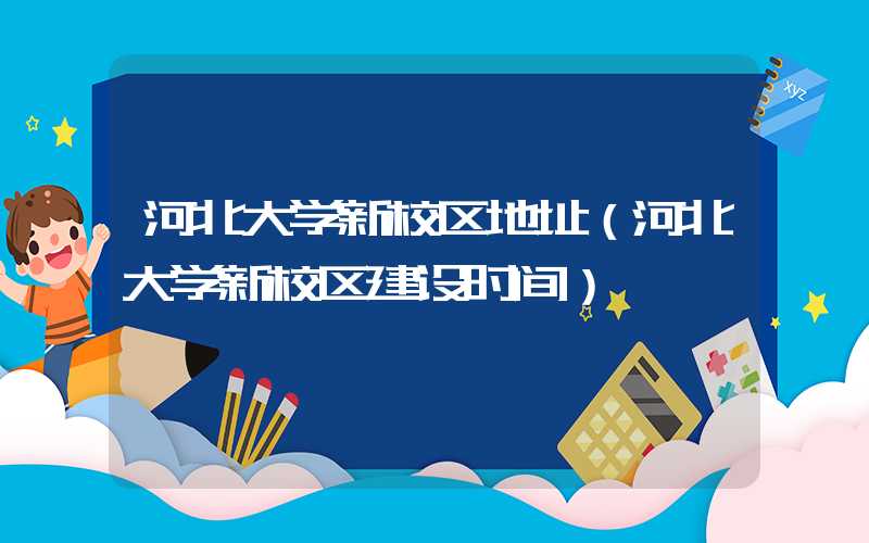 河北大学新校区地址（河北大学新校区建设时间）
