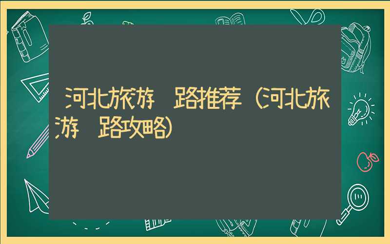 河北旅游线路推荐(河北旅游线路攻略)