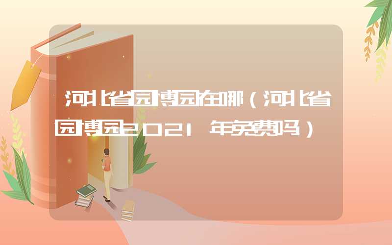 河北省园博园在哪(河北省园博园2021年免费吗)