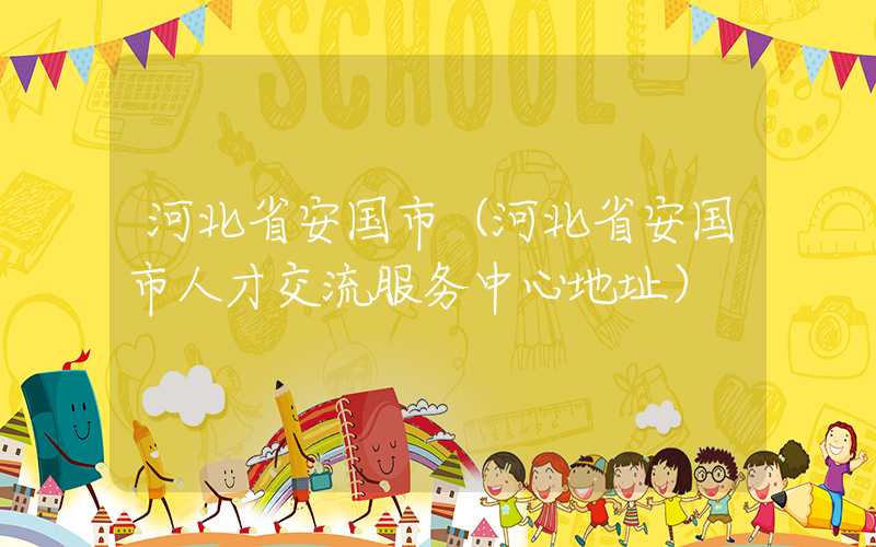 河北省安国市（河北省安国市人才交流服务中心地址）