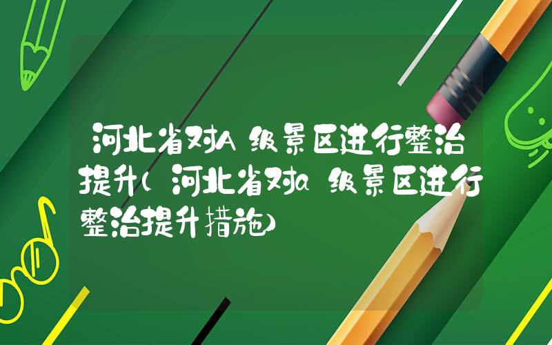 河北省对A级景区进行整治提升（河北省对a级景区进行整治提升措施）
