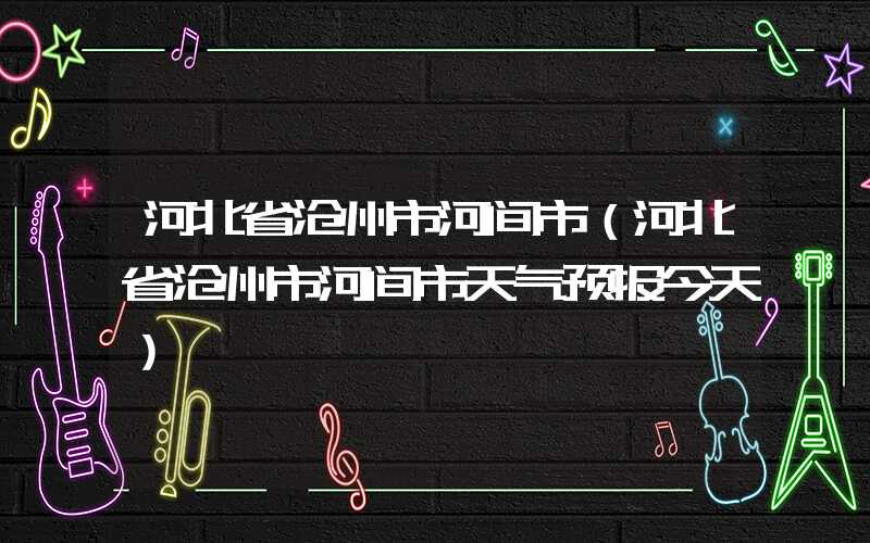 河北省沧州市河间市(河北省沧州市河间市天气预报今天)