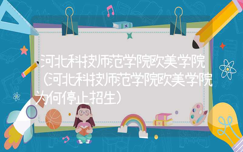 河北科技师范学院欧美学院（河北科技师范学院欧美学院为何停止招生）