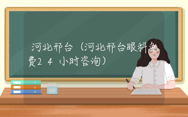 河北邢台（河北邢台眼科免费24小时咨询）
