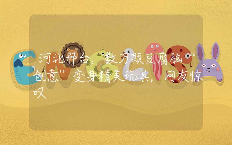 河北邢台：数万颗豆腐脑“创意”变身精美玩具，网友惊叹