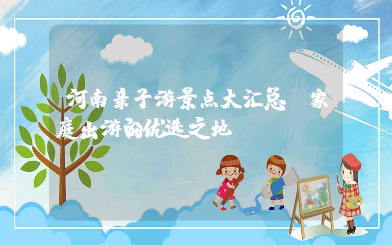河南亲子游景点大汇总：家庭出游的优选之地