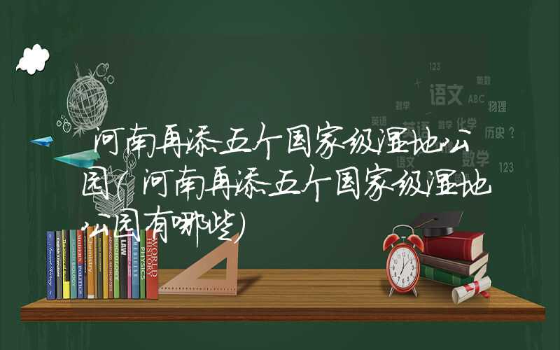 河南再添五个国家级湿地公园（河南再添五个国家级湿地公园有哪些）