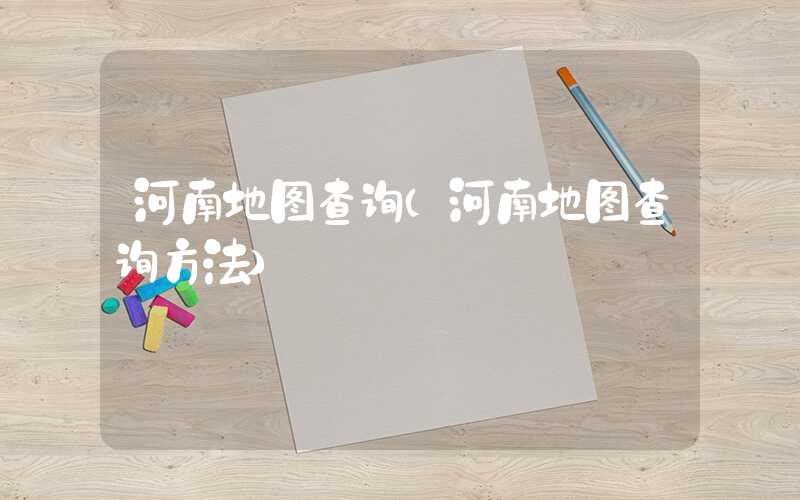 河南地图查询(河南地图查询方法)